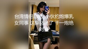 台湾情侣自拍  小伙约炮爆乳女同事 这身材绝了 干一炮绝对值