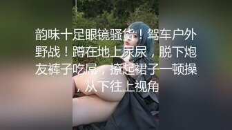 韵味十足眼镜骚货！驾车户外野战！蹲在地上尿尿，脱下炮友裤子吃屌，撩起裙子一顿操，从下往上视角