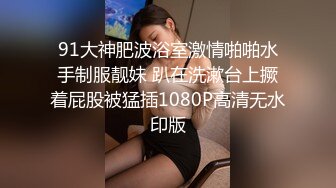 91大神肥波浴室激情啪啪水手制服靓妹 趴在洗漱台上撅着屁股被猛插1080P高清无水印版