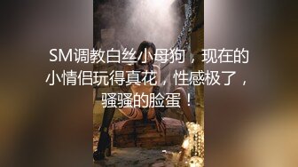 SM调教白丝小母狗，现在的小情侣玩得真花，性感极了，骚骚的脸蛋！