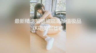 最新精选前镜偷窥高颜值极品JK裙美眉嘘嘘