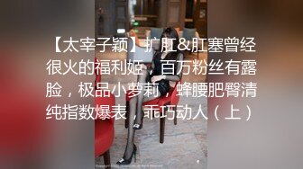 【太宰子颖】扩肛&肛塞曾经很火的福利姬，百万粉丝有露脸，极品小萝莉，蜂腰肥臀清纯指数爆表，乖巧动人（上）