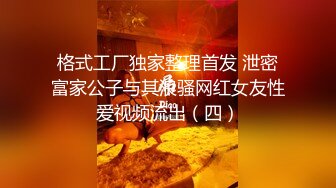 格式工厂独家整理首发 泄密富家公子与其浪骚网红女友性爱视频流出（四）