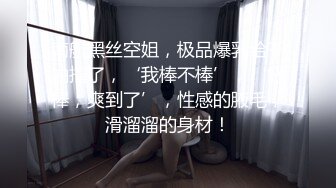 南航黑丝空姐，极品爆乳给干抽搐了，‘我棒不棒’，‘好棒，爽到了’，性感的腋毛，滑溜溜的身材！