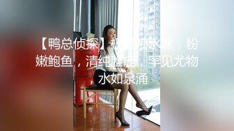 【鸭总侦探】极品喷水妹，粉嫩鲍鱼，清纯脸庞，罕见尤物，水如泉涌