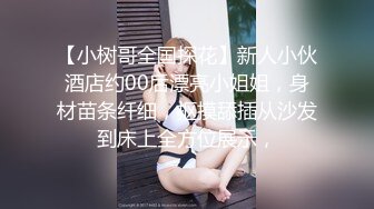 【小树哥全国探花】新人小伙酒店约00后漂亮小姐姐，身材苗条纤细，抠摸舔插从沙发到床上全方位展示，