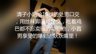 清子小姐给19岁的处男口交，用丝袜脚简单足交，吃着鸡巴都不忘卖骚的勾引他，小直男享受的爆射进妖妖嘴里！