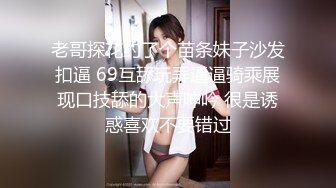 老哥探花约了个苗条妹子沙发扣逼 69互舔玩弄逼逼骑乘展现口技舔的大声呻吟 很是诱惑喜欢不要错过