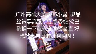 广州高端大美妖TS小曼  极品丝袜黑高跟，性感诱惑 鸡巴稍撸一下就兴奋地硬老直 好想被直男口射呀啊啊啊！