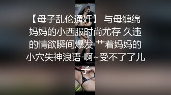 【母子乱伦通奸】 与母缠绵 妈妈的小西服时尚尤存 久违的情欲瞬间爆发 艹着妈妈的小穴失神浪语 啊~受不了了儿子