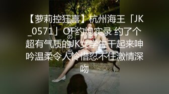 【萝莉控狂喜】杭州海王「JK_0571」OF约炮实录 约了个超有气质的JK女学生干起来呻吟温柔令人怜惜忍不住激情深吻