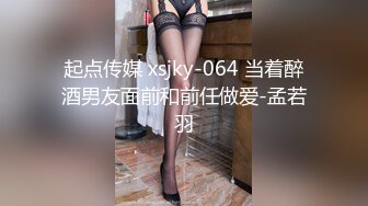 起点传媒 xsjky-064 当着醉酒男友面前和前任做爱-孟若羽