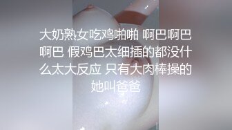 大奶熟女吃鸡啪啪 啊巴啊巴啊巴 假鸡巴太细插的都没什么太大反应 只有大肉棒操的她叫爸爸