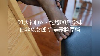 91大神jinx - 约炮00后学妹白丝兔女郎 完美露脸原档