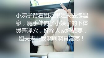 小姨子背着姐姐跟姐夫去泡温泉，魔手伸向了小姨子的下体拨弄淫穴，好痒人家好想要，姐夫来艹我啊啊啊真淫荡！