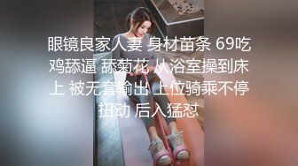 眼镜良家人妻 身材苗条 69吃鸡舔逼 舔菊花 从浴室操到床上 被无套输出 上位骑乘不停扭动 后入猛怼