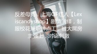 反差母狗，上海OF红人【Lexiscandyshop】剧情演绎，制服校花兼职钟点工，被大屌房主强上，对话刺激