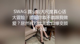 SWAG 露全脸大尺度真心话大冒险！就问你敢不敢跟我做爱？居然被粉丝无套口爆变颜射 小媛