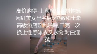 高价购得-上海魔鬼身材性感网红美女出名后5位数和土豪高级酒店淫乱啪啪,干完一次换上性感泳衣又求肏,对白淫荡!