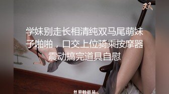 学妹别走长相清纯双马尾萌妹子啪啪，口交上位骑乘按摩器震动搞完道具自慰