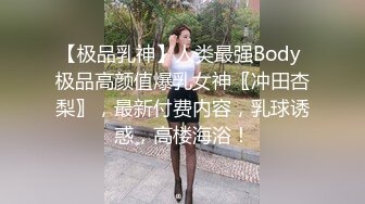 【极品乳神】人类最强Body 极品高颜值爆乳女神〖冲田杏梨〗，最新付费内容，乳球诱惑，高楼海浴！