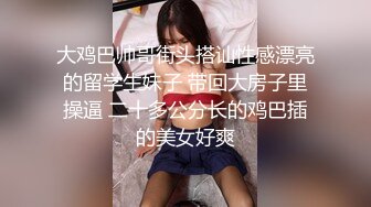 大鸡巴帅哥街头搭讪性感漂亮的留学生妹子 带回大房子里操逼 二十多公分长的鸡巴插的美女好爽