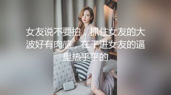 女友说不要拍，抓住女友的大波好有肉感，在干进女友的逼里热乎乎的