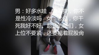 男：好多水哇，爽不爽，你不是性冷淡吗   女：老公，你干死我好不好。超骚的娘们，女上位不要紧，还要翘着屁股肏！