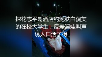 探花志平哥酒店约炮肤白貌美的在校大学生，反差淫娃叫声诱人口活了得