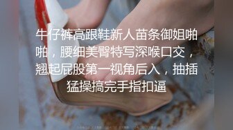 牛仔裤高跟鞋新人苗条御姐啪啪，腰细美臀特写深喉口交，翘起屁股第一视角后入，抽插猛操搞完手指扣逼