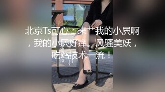 北京Ts可心：来艹我的小屄啊，我的小屄好痒。风骚美妖，吃鸡技术一流！