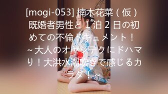 [mogi-053] 楠木花菜（仮） 既婚者男性と 1 泊 2 日の初めての不倫ドキュメント！ ～大人のオヤジテクにドハマり！大洪水潮吹きで感じるカラダ！～