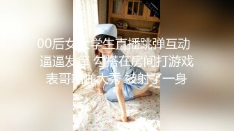 00后女大学生直播跳弹互动  逼逼发痒 勾搭在房间打游戏表哥啪啪大秀 被射了一身