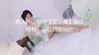 秀人网红模特【艾小青】高价福利，浴缸自慰插肛