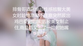 排骨哥酒店爆插性感翘臀大美女时趁她高潮不注意突然拔出鸡巴要射她嘴里,被美女制止住,商量后又干了一炮射她嘴里了!