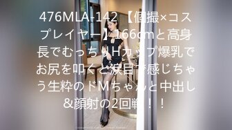 476MLA-142 【個撮×コスプレイヤー】166cmと高身長でむっちりHカップ爆乳でお尻を叩くと涙目で感じちゃう生粋のドMちゃんと中出し&顔射の2回戦！！