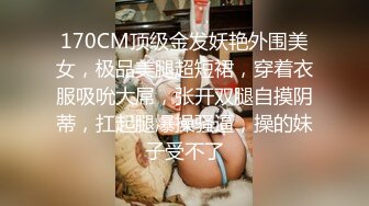 170CM顶级金发妖艳外围美女，极品美腿超短裙，穿着衣服吸吮大屌，张开双腿自摸阴蒂，扛起腿爆操骚逼，操的妹子受不了