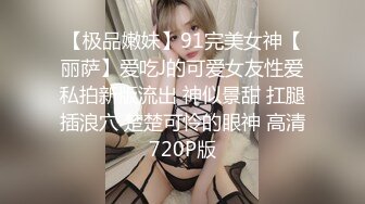 【极品嫩妹】91完美女神【丽萨】爱吃J的可爱女友性爱私拍新版流出 神似景甜 扛腿插浪穴 楚楚可怜的眼神 高清720P版