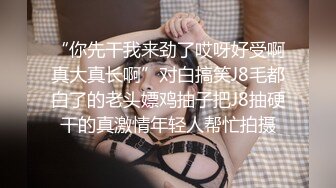 “你先干我来劲了哎呀好受啊真大真长啊”对白搞笑J8毛都白了的老头嫖鸡抽子把J8抽硬干的真激情年轻人帮忙拍摄