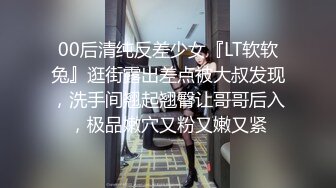 00后清纯反差少女『LT软软兔』逛街露出差点被大叔发现，洗手间翘起翘臀让哥哥后入，极品嫩穴又粉又嫩又紧