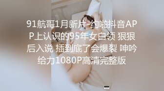 91航哥1月新片-约啪抖音APP上认识的95年女白领 狠狠后入说 插到底了会爆裂 呻吟给力1080P高清完整版