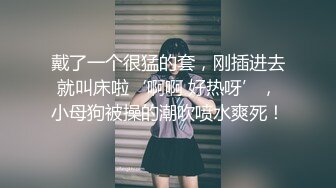 戴了一个很猛的套，刚插进去就叫床啦‘啊啊 好热呀’，小母狗被操的潮吹喷水爽死！