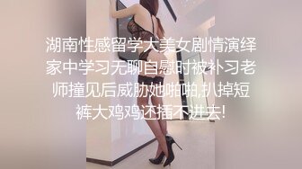 湖南性感留学大美女剧情演绎家中学习无聊自慰时被补习老师撞见后威胁她啪啪,扒掉短裤大鸡鸡还插不进去!