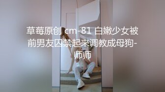 草莓原创 cm-81 白嫩少女被前男友囚禁起来调教成母狗-师师