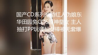 国产CD系列推特红人伪娘东华田园兔COS原神皇女 主人抽打PP玩硬仙女棒被无套爆操