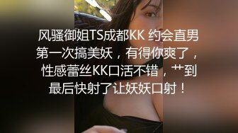 风骚御姐TS成都KK 约会直男第一次搞美妖，有得你爽了，性感蕾丝KK口活不错，艹到最后快射了让妖妖口射！