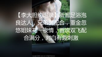 【李大胆约炮录】新晋足浴泡良达人，兄弟俩配合，重金忽悠姐妹花一夜情，首次双飞配合满分，对白有趣刺激